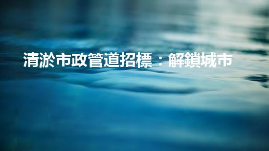 清淤市政管道招標：解鎖城市暢通，誰將成為改變者？